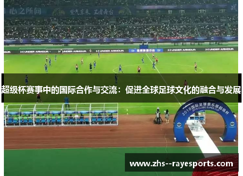 超级杯赛事中的国际合作与交流：促进全球足球文化的融合与发展