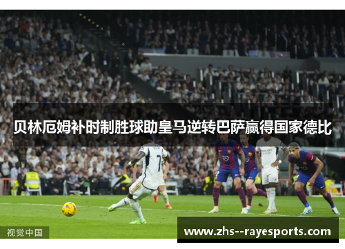 贝林厄姆补时制胜球助皇马逆转巴萨赢得国家德比